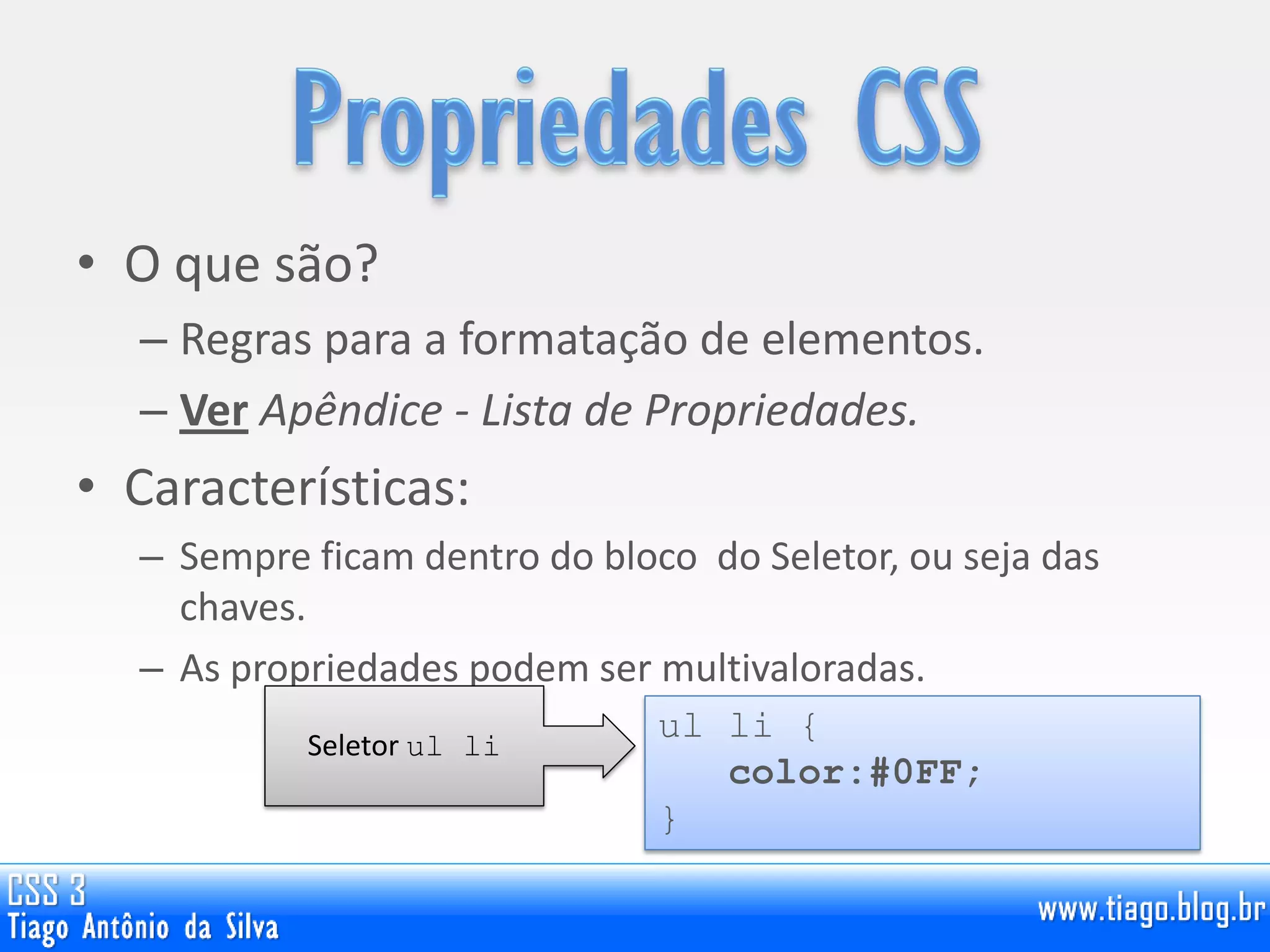 • O que são?
– Regras para a formatação de elementos.
– Ver Apêndice - Lista de Propriedades.
• Características:
– Sempre ficam dentro do bloco do Seletor, ou seja das
chaves.
– As propriedades podem ser multivaloradas.
ul li {
color:#0FF;
}
Seletor ul li
 