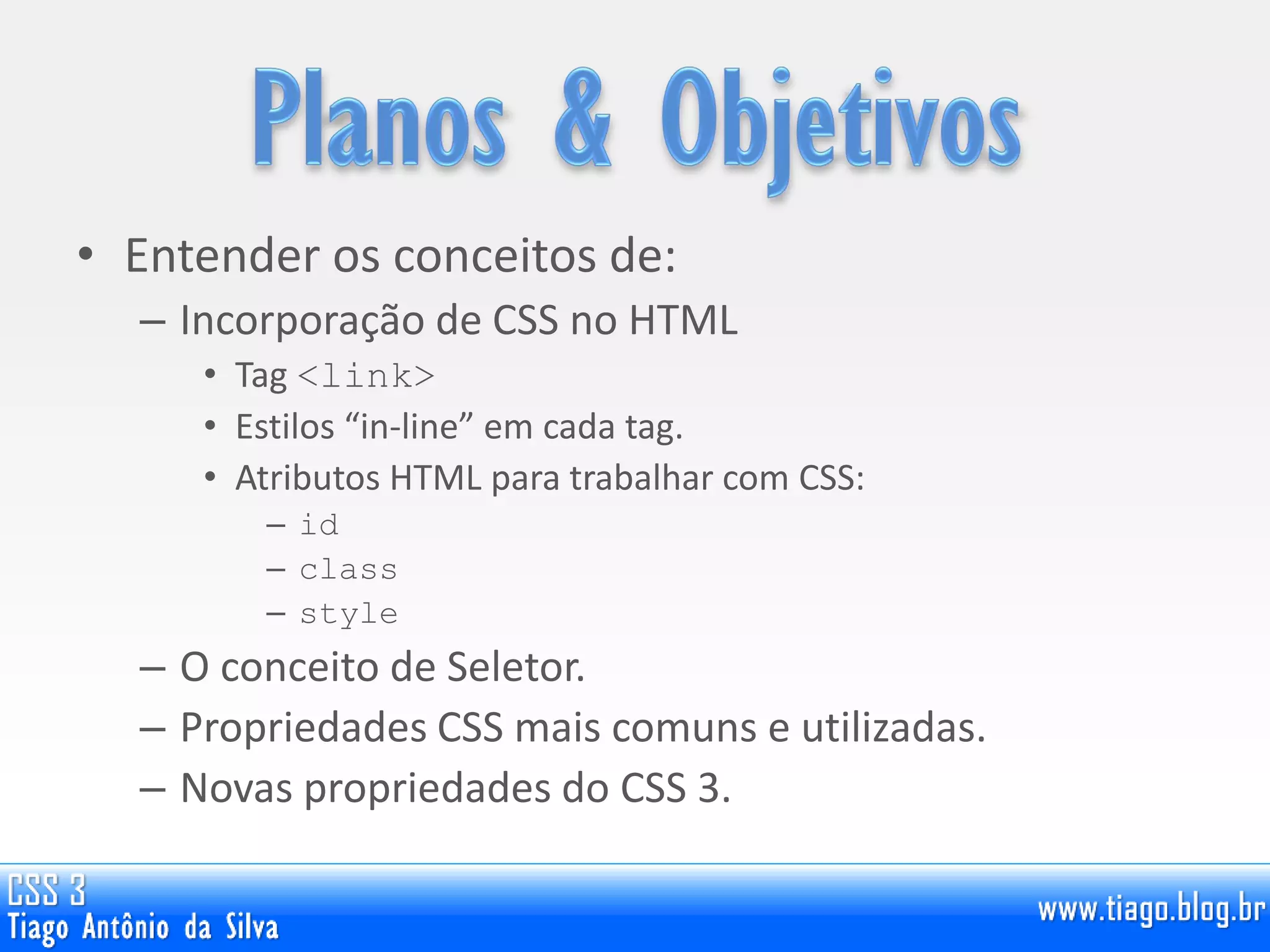 • Entender os conceitos de:
– Incorporação de CSS no HTML
• Tag <link>
• Estilos “in-line” em cada tag.
• Atributos HTML para trabalhar com CSS:
– id
– class
– style
– O conceito de Seletor.
– Propriedades CSS mais comuns e utilizadas.
– Novas propriedades do CSS 3.
 