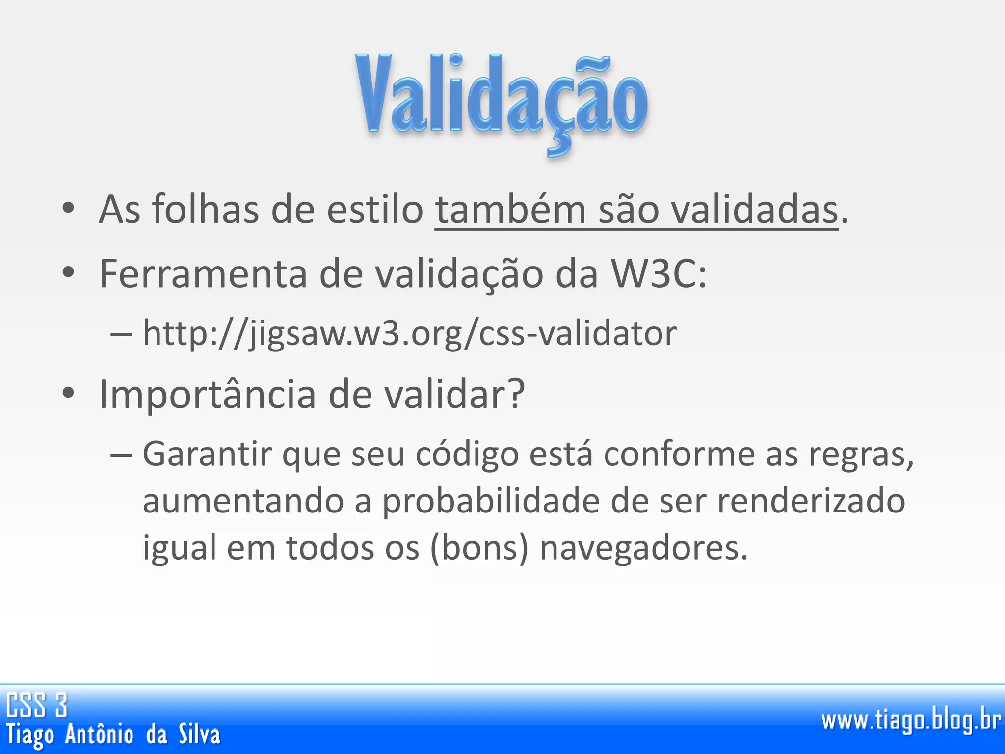 • As folhas de estilo também são validadas.
• Ferramenta de validação da W3C:
– http://jigsaw.w3.org/css-validator
• Importância de validar?
– Garantir que seu código está conforme as regras,
aumentando a probabilidade de ser renderizado
igual em todos os (bons) navegadores.
 