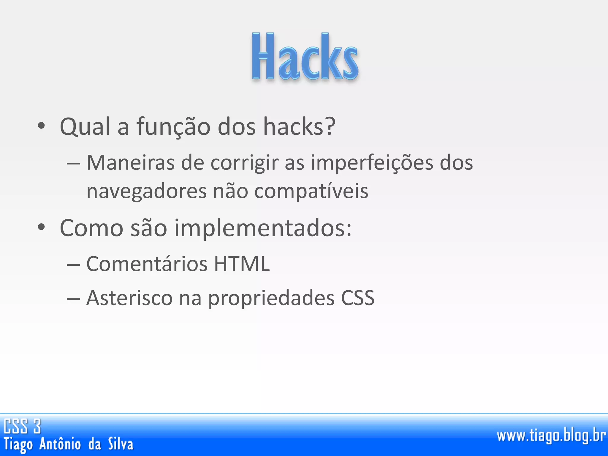 • Qual a função dos hacks?
– Maneiras de corrigir as imperfeições dos
navegadores não compatíveis
• Como são implementados:
– Comentários HTML
– Asterisco na propriedades CSS
 
