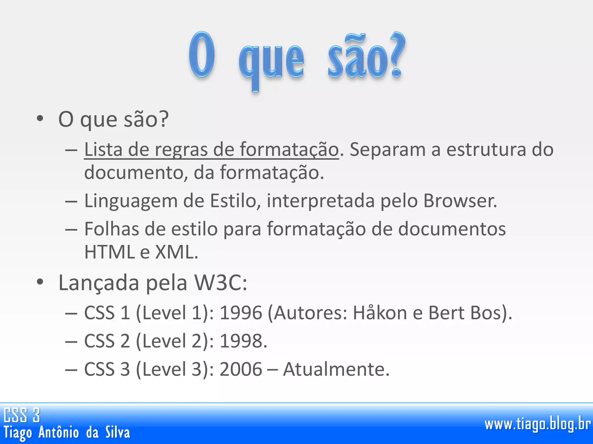 • O que são?
– Lista de regras de formatação. Separam a estrutura do
documento, da formatação.
– Linguagem de Estilo, interpretada pelo Browser.
– Folhas de estilo para formatação de documentos
HTML e XML.
• Lançada pela W3C:
– CSS 1 (Level 1): 1996 (Autores: Håkon e Bert Bos).
– CSS 2 (Level 2): 1998.
– CSS 3 (Level 3): 2006 – Atualmente.
 