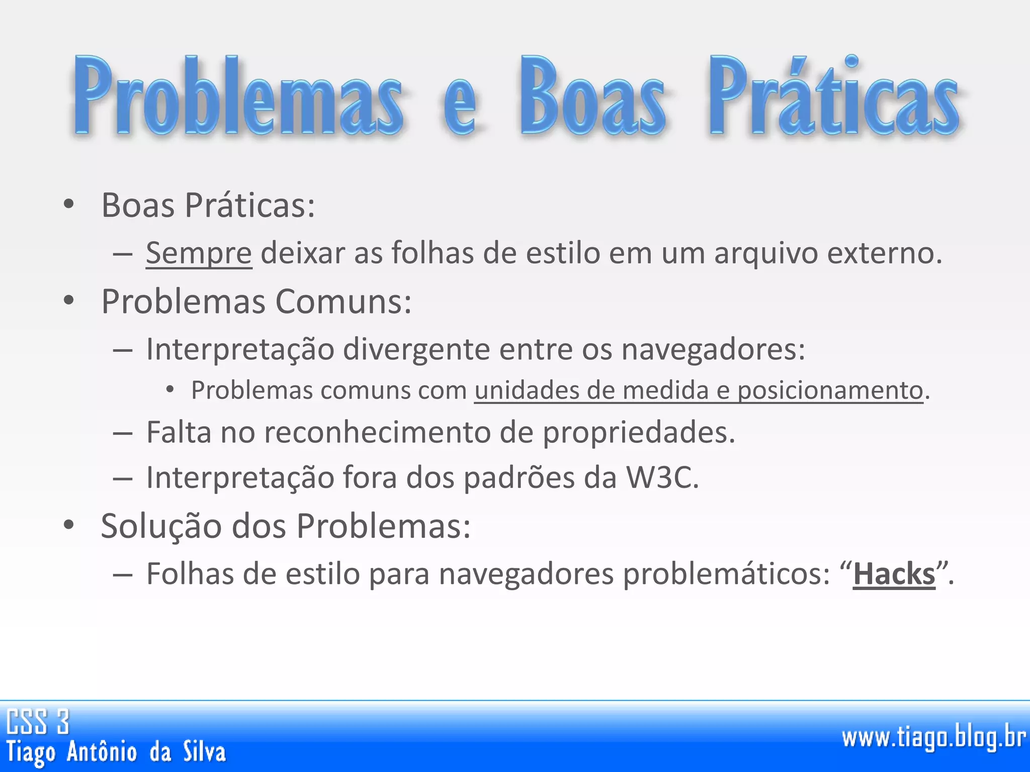 • Boas Práticas:
– Sempre deixar as folhas de estilo em um arquivo externo.
• Problemas Comuns:
– Interpretação divergente entre os navegadores:
• Problemas comuns com unidades de medida e posicionamento.
– Falta no reconhecimento de propriedades.
– Interpretação fora dos padrões da W3C.
• Solução dos Problemas:
– Folhas de estilo para navegadores problemáticos: “Hacks”.
 