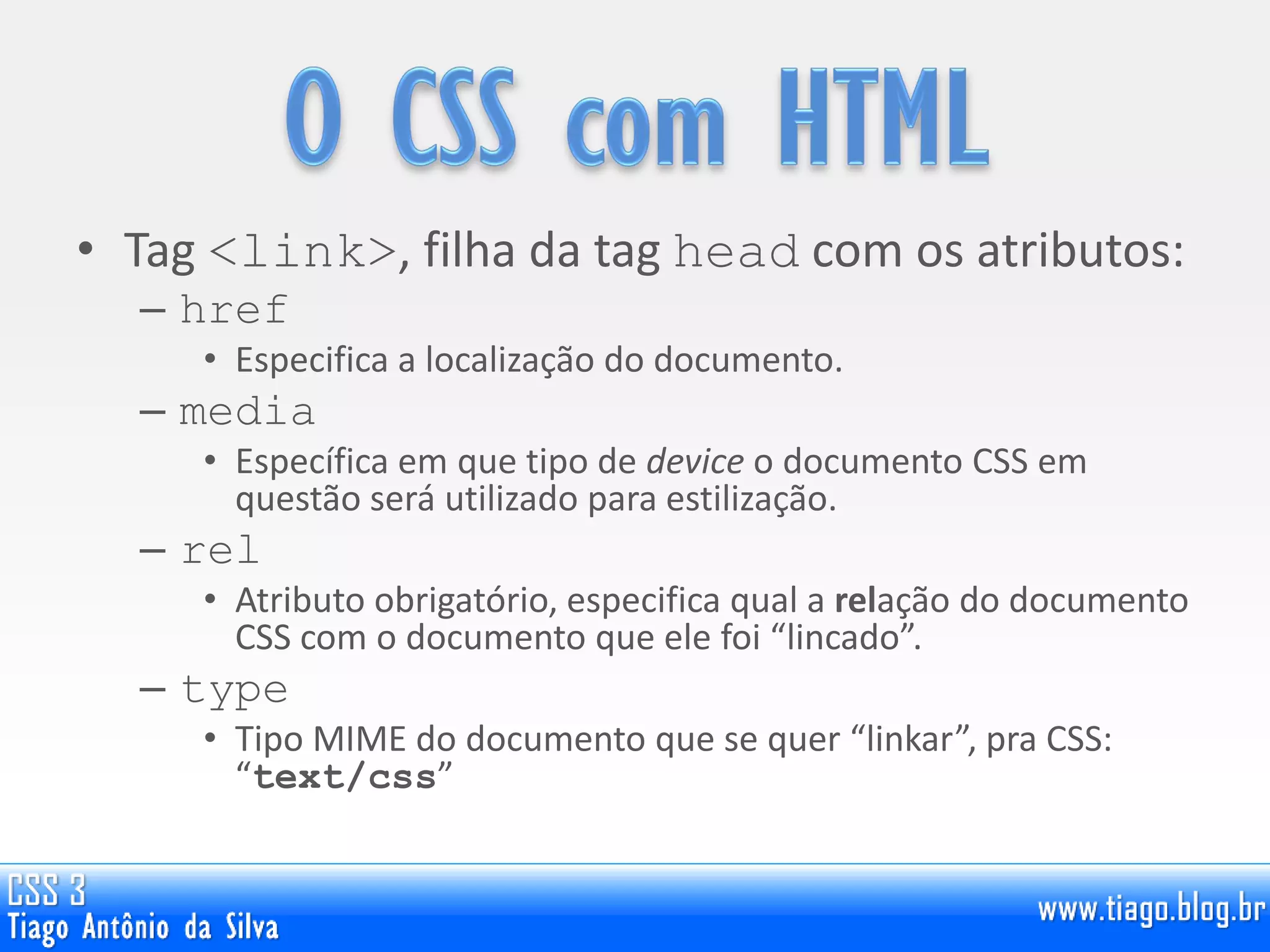 • Tag <link>, filha da tag head com os atributos:
– href
• Especifica a localização do documento.
– media
• Específica em que tipo de device o documento CSS em
questão será utilizado para estilização.
– rel
• Atributo obrigatório, especifica qual a relação do documento
CSS com o documento que ele foi “lincado”.
– type
• Tipo MIME do documento que se quer “linkar”, pra CSS:
“text/css”
 