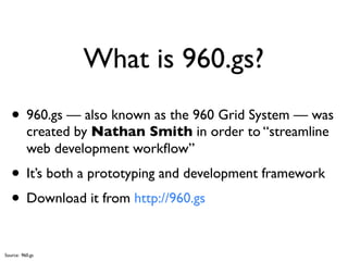 What is 960.gs?
   • 960.gs — also known as the 960 Grid System — was
          created by Nathan Smith in order to “streamline
          web development workﬂow”
   • It’s both a prototyping and development framework
   • Download it from http://960.gs

Source: 960.gs
 