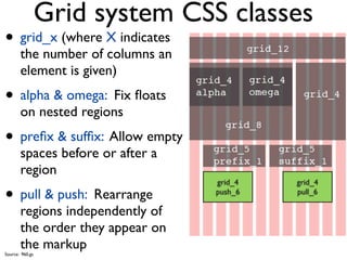 Grid system CSS classes
• grid_x (where X indicates
       the number of columns an
       element is given)
• alpha & omega: Fix ﬂoats
       on nested regions
• preﬁx & sufﬁx: Allow empty
       spaces before or after a
       region
                                  grid_4   grid_4

• pull & push: Rearrange          push_6   pull_6

       regions independently of
       the order they appear on
       the markup
Source: 960.gs
 