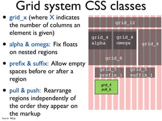 Grid system CSS classes
• grid_x (where X indicates
       the number of columns an
       element is given)
• alpha & omega: Fix ﬂoats
       on nested regions
• preﬁx & sufﬁx: Allow empty
       spaces before or after a
       region
                                  grid_4

• pull & push: Rearrange          push_6
                                  pull_6

       regions independently of
       the order they appear on
       the markup
Source: 960.gs
 