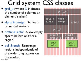 Grid system CSS classes
• grid_x (where X indicates
       the number of columns an
       element is given)
• alpha & omega: Fix ﬂoats
       on nested regions
• preﬁx & sufﬁx: Allow empty
       spaces before or after a
       region
                                  grid_4   grid_4

• pull & push: Rearrange          pull_6   push_6

       regions independently of
       the order they appear on
       the markup
Source: 960.gs
 
