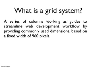What is a grid system?
     A series of columns working as guides to
     streamline web development workﬂow by
     providing commonly used dimensions, based on
     a ﬁxed width of 960 pixels.




Source: Wikipedia
 