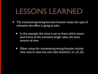 • The transitioning-timing-function function states the type of
animation the effect is going to take.
• In this example, the value is set to linear, which means
each frame of the animation length takes the same
amount of time.
• Other values for transitioning-timing-function include
ease, ease-in, ease-out, and cubic-bezier(x1, y1, x2, y2).
LESSONS LEARNEDLESSONS LEARNED
 
