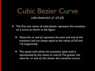 • The ﬁrst two values of cubic-bezier represent the transition
on a curve, as shown in the ﬁgure.
• Values for y1 and y2 represent the start and end of the
transition and are always equal to the values of 0.0 and
1.0, respectively.
• The speed with which the transition takes hold is
represented by the values x1 and x2.The greater the
value for x1 and x2, the slower the transition occurs.
cubic-bezier(x1, y1, x2, y2)
Cubic Bezier CurveCubic Bezier Curve
 