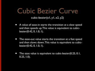 • A value of ease-in starts the transition at a slow speed
and then speeds up.This value is equivalent to cubic-
bezier(0.42, 0, 1.0, 1).
• The ease-out value starts the transition at a fast speed
and then slows down.This value is equivalent to cubic-
bezier(0.42, 0, 1.0, 1).
• The ease value is equivalent to cubic-bezier(0.25, 0.1,
0.25, 1.0).
Cubic Bezier Curve
cubic-bezier(x1, y1, x2, y2)
Cubic Bezier Curve
 