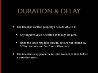 • The transition-duration property’s default value is 0.
• Any negative value is treated as though it’s zero.
• Units the value may take include, but are not limited to,
“s” for seconds and “ms” for milliseconds.
• The transition-delay property sets the amount of time before
a transition starts.
DURATION & DELAYDURATION & DELAY
 