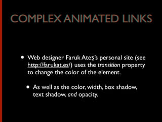 • Web designer Faruk Ateş’s personal site (see
http://farukat.es/) uses the transition property
to change the color of the element.
• As well as the color, width, box shadow,
text shadow, and opacity.
COMPLEX ANIMATED LINKSCOMPLEX ANIMATED LINKS
 