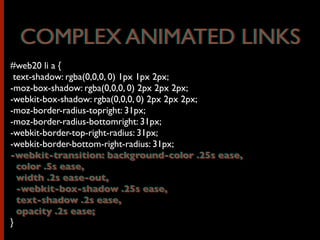 #web20 li a {
text-shadow: rgba(0,0,0, 0) 1px 1px 2px;
-moz-box-shadow: rgba(0,0,0, 0) 2px 2px 2px;
-webkit-box-shadow: rgba(0,0,0, 0) 2px 2px 2px;
-moz-border-radius-topright: 31px;
-moz-border-radius-bottomright: 31px;
-webkit-border-top-right-radius: 31px;
-webkit-border-bottom-right-radius: 31px;
-webkit-transition: background-color .25s ease,
color .5s ease,
width .2s ease-out,
-webkit-box-shadow .25s ease,
text-shadow .2s ease,
opacity .2s ease;
}
COMPLEX ANIMATED LINKSCOMPLEX ANIMATED LINKS
-webkit-transition: background-color .25s ease,
color .5s ease,
width .2s ease-out,
-webkit-box-shadow .25s ease,
text-shadow .2s ease,
opacity .2s ease;
 