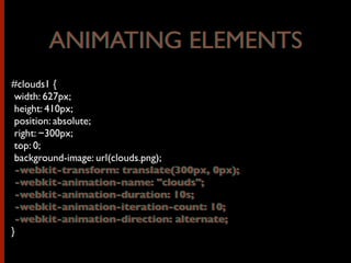 #clouds1 {
width: 627px;
height: 410px;
position: absolute;
right: −300px;
top: 0;
background-image: url(clouds.png);
-webkit-transform: translate(300px, 0px);
-webkit-animation-name: "clouds";
-webkit-animation-duration: 10s;
-webkit-animation-iteration-count: 10;
-webkit-animation-direction: alternate;
}
ANIMATING ELEMENTSANIMATING ELEMENTS
-webkit-transform: translate(300px, 0px);
-webkit-animation-name: "clouds";
-webkit-animation-duration: 10s;
-webkit-animation-iteration-count: 10;
-webkit-animation-direction: alternate;
 
