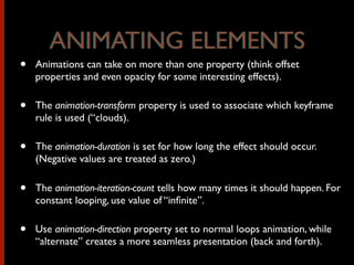 • Animations can take on more than one property (think offset
properties and even opacity for some interesting effects).
• The animation-transform property is used to associate which keyframe
rule is used (“clouds).
• The animation-duration is set for how long the effect should occur.
(Negative values are treated as zero.)
• The animation-iteration-count tells how many times it should happen. For
constant looping, use value of “inﬁnite”.
• Use animation-direction property set to normal loops animation, while
“alternate” creates a more seamless presentation (back and forth).
ANIMATING ELEMENTSANIMATING ELEMENTS
 