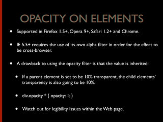 • Supported in Firefox 1.5+, Opera 9+, Safari 1.2+ and Chrome.
• IE 5.5+ requires the use of its own alpha ﬁlter in order for the effect to
be cross-browser.
• A drawback to using the opacity ﬁlter is that the value is inherited:
• If a parent element is set to be 10% transparent, the child elements’
transparency is also going to be 10%.
• div.opacity * { opacity: 1; }
• Watch out for legibility issues within the Web page.
OPACITY ON ELEMENTSOPACITY ON ELEMENTS
 
