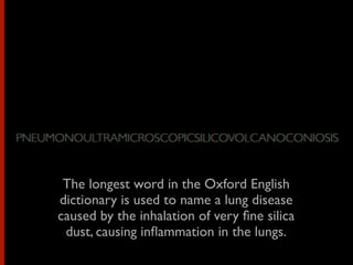 The longest word in the Oxford English
dictionary is used to name a lung disease
caused by the inhalation of very ﬁne silica
dust, causing inﬂammation in the lungs.
PNEUMONOULTRAMICROSCOPICSILICOVOLCANOCONIOSISPNEUMONOULTRAMICROSCOPICSILICOVOLCANOCONIOSIS
 