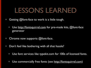 • Getting @font-face to work is a little tough.
• Use http://fontsquirrel.com for pre-made kits, @font-face
generator
• Chrome now supports @font-face.
• Don’t feel like bothering with all that hassle?
• Use font services like typekit.com for 100s of licensed fonts.
• Use commercially free fonts (see http://fontsquirrel.com)
LESSONS LEARNEDLESSONS LEARNED
 