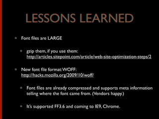 • Font ﬁles are LARGE
• gzip them, if you use them:
http://articles.sitepoint.com/article/web-site-optimization-steps/2
• New font ﬁle format:WOFF:
http://hacks.mozilla.org/2009/10/woff/
• Font ﬁles are already compressed and supports meta information
telling where the font came from. (Vendors happy.)
• It’s supported FF3.6 and coming to IE9, Chrome.
LESSONS LEARNEDLESSONS LEARNED
 