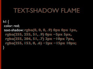 h1 {
color: red;
text-shadow: rgba(0, 0, 0, .9) 0px 0px 1px,
rgba(255, 255, 51, .9) 0px −5px 5px,
rgba(255, 204, 51, .7) 2px −10px 7px,
rgba(255, 153, 0, .6) −2px −15px 10px;
}
TEXT-SHADOW FLAMETEXT-SHADOW FLAME
rgba(0, 0, 0, .9) 0px 0px 1px,
rgba(255, 255, 51, .9) 0px −5px 5px,
rgba(255, 204, 51, .7) 2px −10px 7px,
rgba(255, 153, 0, .6) −2px −15px 10px;
 