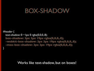 #header {
text-shadow: 0 −1px 0 rgba(0,0,0,.8);
box-shadow: 3px 3px 19px rgba(0,0,0,.8);
-webkit-box-shadow: 3px 3px 19px rgba(0,0,0,.8);
-moz-box-shadow: 3px 3px 19px rgba(0,0,0,.8);
}
Works like text-shadow, but on boxes!
BOX-SHADOWBOX-SHADOW
box-shadow: 3px 3px 19px rgba(0,0,0,.8);
-webkit-box-shadow: 3px 3px 19px rgba(0,0,0,.8);
-moz-box-shadow: 3px 3px 19px rgba(0,0,0,.8);
 