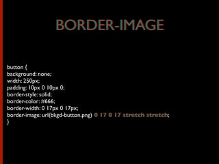 button {
background: none;
width: 250px;
padding: 10px 0 10px 0;
border-style: solid;
border-color: #666;
border-width: 0 17px 0 17px;
border-image: url(bkgd-button.png) 0 17 0 17 stretch stretch;
}
BORDER-IMAGEBORDER-IMAGE
0 17 0 17 stretch stretch
 