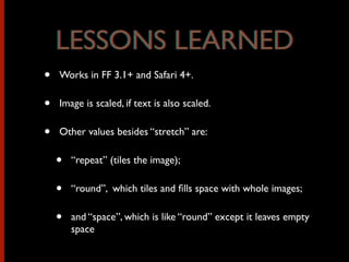 • Works in FF 3.1+ and Safari 4+.
• Image is scaled, if text is also scaled.
• Other values besides “stretch” are:
• “repeat” (tiles the image);
• “round”, which tiles and ﬁlls space with whole images;
• and “space”, which is like “round” except it leaves empty
space
LESSONS LEARNEDLESSONS LEARNED
 