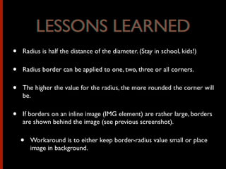 • Radius is half the distance of the diameter. (Stay in school, kids!)
• Radius border can be applied to one, two, three or all corners.
• The higher the value for the radius, the more rounded the corner will
be.
• If borders on an inline image (IMG element) are rather large, borders
are shown behind the image (see previous screenshot).
• Workaround is to either keep border-radius value small or place
image in background.
LESSONS LEARNEDLESSONS LEARNED
 