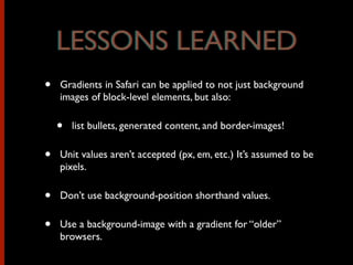 • Gradients in Safari can be applied to not just background
images of block-level elements, but also:
• list bullets, generated content, and border-images!
• Unit values aren’t accepted (px, em, etc.) It’s assumed to be
pixels.
• Don’t use background-position shorthand values.
• Use a background-image with a gradient for “older”
browsers.
LESSONS LEARNEDLESSONS LEARNED
 