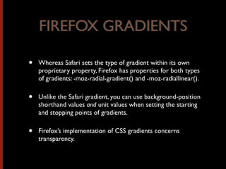 • Whereas Safari sets the type of gradient within its own
proprietary property, Firefox has properties for both types
of gradients: -moz-radial-gradient() and -moz-radiallinear().
• Unlike the Safari gradient, you can use background-position
shorthand values and unit values when setting the starting
and stopping points of gradients.
• Firefox’s implementation of CSS gradients concerns
transparency.
FIREFOX GRADIENTSFIREFOX GRADIENTS
 