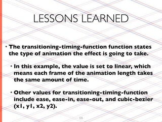 LESSONS LEARNED

• The transitioning-timing-function function states
 the type of animation the effect is going to take.

 • In
    this example, the value is set to linear, which
  means each frame of the animation length takes
  the same amount of time.

 • Other values for transitioning-timing-function
  include ease, ease-in, ease-out, and cubic-bezier
  (x1, y1, x2, y2).
                         105
 