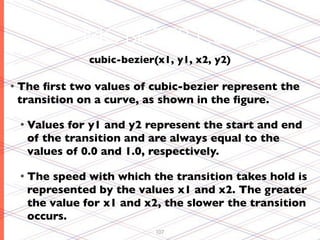 CUBIC BEZIER CURVE
             cubic-bezier(x1, y1, x2, y2)

• Theﬁrst two values of cubic-bezier represent the
 transition on a curve, as shown in the ﬁgure.

 • Values for y1 and y2 represent the start and end
  of the transition and are always equal to the
  values of 0.0 and 1.0, respectively.

 • The speed with which the transition takes hold is
  represented by the values x1 and x2. The greater
  the value for x1 and x2, the slower the transition
  occurs.
                          107
 