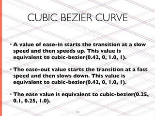 CUBIC BEZIER CURVE
            cubic-bezier(x1, y1, x2, y2)


•A value of ease-in starts the transition at a slow
 speed and then speeds up. This value is
 equivalent to cubic-bezier(0.42, 0, 1.0, 1).

• Theease-out value starts the transition at a fast
 speed and then slows down. This value is
 equivalent to cubic-bezier(0.42, 0, 1.0, 1).

• The ease value is equivalent to cubic-bezier(0.25,
 0.1, 0.25, 1.0).
                         108
 