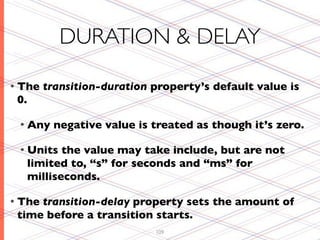 DURATION & DELAY

• The   transition-duration property’s default value is
 0.

 • Any    negative value is treated as though it’s zero.

 • Units     the value may take include, but are not
      limited to, “s” for seconds and “ms” for
      milliseconds.

• Thetransition-delay property sets the amount of
 time before a transition starts.
                            109
 