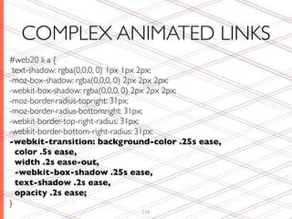 COMPLEX ANIMATED LINKS
#web20 li a {
 text-shadow: rgba(0,0,0, 0) 1px 1px 2px;
-moz-box-shadow: rgba(0,0,0, 0) 2px 2px 2px;
-webkit-box-shadow: rgba(0,0,0, 0) 2px 2px 2px;
-moz-border-radius-topright: 31px;
-moz-border-radius-bottomright: 31px;
-webkit-border-top-right-radius: 31px;
-webkit-border-bottom-right-radius: 31px;
-webkit-transition: background-color .25s ease,
  color .5s ease,
  width .2s ease-out,
  -webkit-box-shadow .25s ease,
  text-shadow .2s ease,
  opacity .2s ease;
}
                             116
 