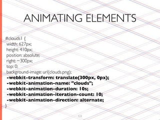 ANIMATING ELEMENTS
#clouds1 {
 width: 627px;
 height: 410px;
 position: absolute;
 right: −300px;
 top: 0;
 background-image: url(clouds.png);
 -webkit-transform: translate(300px, 0px);
 -webkit-animation-name: "clouds";
 -webkit-animation-duration: 10s;
 -webkit-animation-iteration-count: 10;
 -webkit-animation-direction: alternate;
}

                             122
 