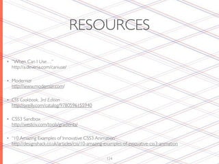RESOURCES

•   “When Can I Use…”
    http://a.deveria.com/caniuse/

•   Modernizr
    http://www.modernizr.com/

•   CSS Cookbook, 3rd Edition
    http://oreilly.com/catalog/9780596155940

•   CSS3 Sandbox
    http://westciv.com/tools/gradients/

•   “10 Amazing Examples of Innovative CSS3 Animation”
    http://designshack.co.uk/articles/css/10-amazing-examples-of-innovative-css3-animation


                                                     124
 