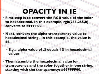 OPACITY IN IE
• First
      step is to convert the RGB value of the color
 to hexadecimal. In this example, rgb(255,255,0)
 converts to #FFFF00.

• Next,
      convert the alpha transparency value to
 hexadecimal string . In this example, the value is
 66.

  • E.g.,
        alpha value of .3 equals 4D in hexadecimal
   values

• Then assemble the hexadecimal value for
 transparency and the color together in one string,
 starting with the transparency: #66FFFF00.
                          17
 