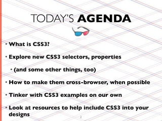 TODAY’S AGENDA

• What    is CSS3?

• Explore   new CSS3 selectors, properties

 • (and    some other things, too)

• How    to make them cross-browser, when possible

• Tinker   with CSS3 examples on our own

• Lookat resources to help include CSS3 into your
 designs                  2
 