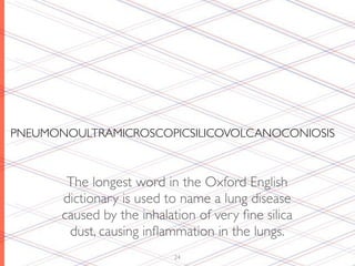 PNEUMONOULTRAMICROSCOPICSILICOVOLCANOCONIOSIS



        The longest word in the Oxford English
       dictionary is used to name a lung disease
       caused by the inhalation of very ﬁne silica
        dust, causing inﬂammation in the lungs.
                           24
 