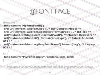 @FONT-FACE
@font-face {
   font-family: 'MyFontFamily';
   src: url('myfont-webfont.eot'); /* IE9 Compat Modes */
   src: url('myfont-webfont.eot?ieﬁx') format('eot'), /* IE6-IE8 */
   url('myfont-webfont.woff') format('woff'), /* Modern Browsers */
   url('myfont-webfont.ttf') format('truetype'), /* Safari, Android,
iOS */
   url('myfont-webfont.svg#svgFontName') format('svg'); /* Legacy
iOS */
	

 }
h1 {
   font-family: “MyFontFamily”, Verdana, sans-serif;
}

  http://paulirish.com/2009/bulletproof-font-face-implementation-syntax/
                                    43
 