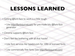 LESSONS LEARNED
•   Getting @font-face to work is a little tough.

    •   Use http://fontsquirrel.com for pre-made kits, @font-face
        generator

•   Chrome supports @font-face

•   Don’t feel like bothering with all that hassle?

    •   Use font services like typekit.com for 100s of licensed fonts.

    •   Use commercially free fonts (see http://fontsquirrel.com)
                                       44
 