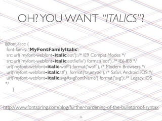 OH? YOU WANT “ITALICS”?

@font-face {
   font-family: 'MyFontFamilyItalic';
   src: url('myfont-webfont-italic.eot'); /* IE9 Compat Modes */
   src: url('myfont-webfont-italic.eot?ieﬁx') format('eot'), /* IE6-IE8 */
   url('myfont-webfont-italic.woff') format('woff'), /* Modern Browsers */
   url('myfont-webfont-italic.ttf') format('truetype'), /* Safari, Android, iOS */
   url('myfont-webfont-italic.svg#svgFontName') format('svg'); /* Legacy iOS
*/
	

 }


http://www.fontspring.com/blog/further-hardening-of-the-bulletproof-syntax
                                         46
 