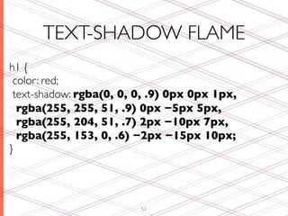 TEXT-SHADOW FLAME
h1 {
 color: red;
 text-shadow: rgba(0, 0, 0, .9) 0px 0px 1px,
  rgba(255, 255, 51, .9) 0px −5px 5px,
  rgba(255, 204, 51, .7) 2px −10px 7px,
  rgba(255, 153, 0, .6) −2px −15px 10px;
}




                         53
 