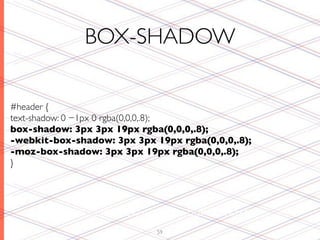 BOX-SHADOW

#header {
text-shadow: 0 −1px 0 rgba(0,0,0,.8);
box-shadow: 3px 3px 19px rgba(0,0,0,.8);
-webkit-box-shadow: 3px 3px 19px rgba(0,0,0,.8);
-moz-box-shadow: 3px 3px 19px rgba(0,0,0,.8);
}




          Works like text-shadow, but on boxes!
                             59
 