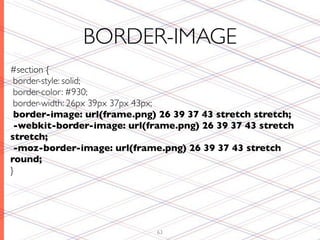 BORDER-IMAGE
#section {
 border-style: solid;
 border-color: #930;
 border-width: 26px 39px 37px 43px;
 border-image: url(frame.png) 26 39 37 43 stretch stretch;
 -webkit-border-image: url(frame.png) 26 39 37 43 stretch
stretch;
 -moz-border-image: url(frame.png) 26 39 37 43 stretch
round;
}




                             63
 