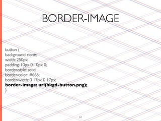 BORDER-IMAGE

button {
background: none;
width: 250px;
padding: 10px 0 10px 0;
border-style: solid;
border-color: #666;
border-width: 0 17px 0 17px;
border-image: url(bkgd-button.png);
}




                               68
 