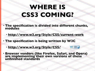 WHERE IS
            CSS3 COMING?
• The
    speciﬁcation is divided into different chunks,
 modules
 • http://www.w3.org/Style/CSS/current-work

• The   speciﬁcation is being written by W3C
 • http://www.w3.org/Style/CSS/

• Browser vendors (like Firefox, Safari, and Opera)
 are implementing their own versions of these
 unﬁnished standards

                           7
 
