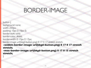 BORDER-IMAGE
button {
background: none;
width: 250px;
padding: 10px 0 10px 0;
border-style: solid;
border-color: #666;
border-width: 0 17px 0 17px;
border-image: url(bkgd-button.png) 0 17 0 17 stretch stretch;
-webkit-border-image: url(bkgd-button.png) 0 17 0 17 stretch
stretch;
-moz-border-image: url(bkgd-button.png) 0 17 0 15 stretch
stretch;
}


                                70
 